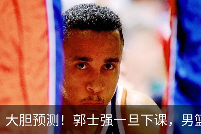 大胆预测！郭士强一旦下课，男篮新主帅99％在以下会在这三人之间产生