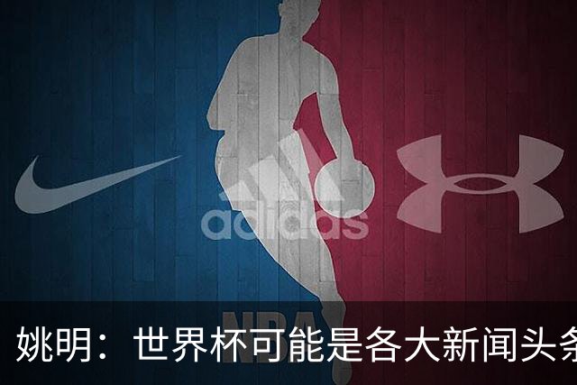 姚明：世界杯可能是各大新闻头条 但篮球在中国受欢迎程度可以比肩足球
