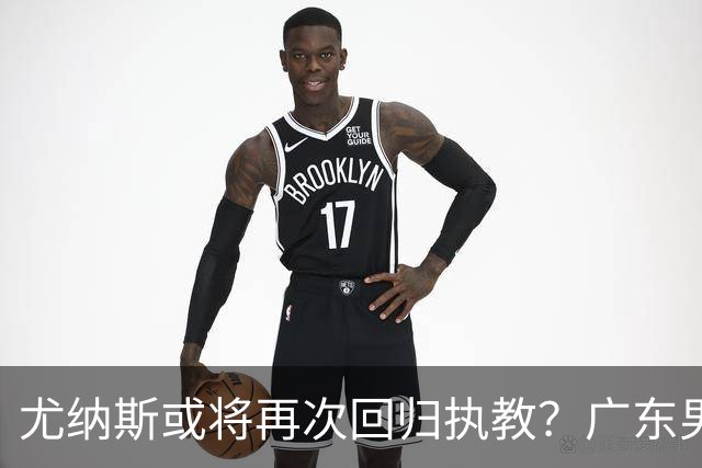 尤纳斯或将再次回归执教？广东男篮头号主帅人选出现变动，朱芳雨根本做不了主