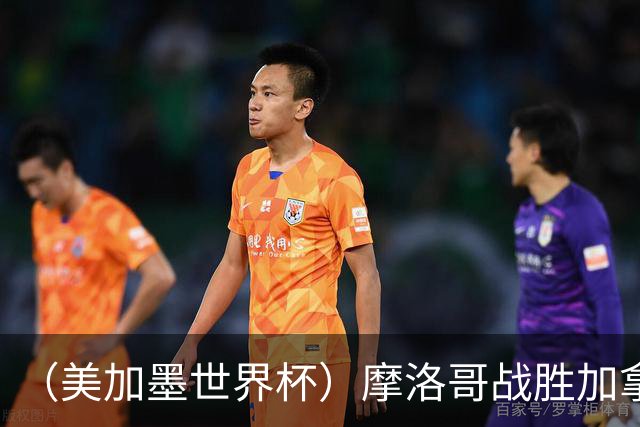 （美加墨世界杯）摩洛哥战胜加拿大 连续两届世界杯闯入八强